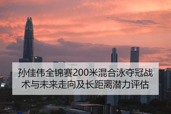 孙佳伟全锦赛200米混合泳夺冠战术与未来走向及长距离潜力评估