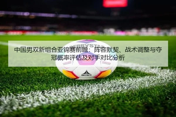 中国男双新组合亚锦赛前瞻：阵容默契、战术调整与夺冠概率评估及对手对比分析